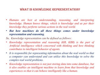 What is knowledge representation?
• Humans are best at understanding, reasoning, and interpreting
knowledge. Human knows things, which is knowledge and as per their
knowledge they perform various actions in the real world.
• But how machines do all these things comes under knowledge
representation and reasoning.
So, Knowledge representation can be defined as follows:
• Knowledge representation and reasoning (KR, KRR) is the part of
Artificial intelligence which concerned with thinking and how thinking
contributes to intelligent behavior of agents.
• It is responsible for representing information about the real world so that
a computer can understand and can utilize this knowledge to solve the
complex real world problems.
• Knowledge representation is not just storing data into some database, but
it also enables an intelligent machine to learn from that knowledge and
experiences so that it can behave intelligently like a human.
 