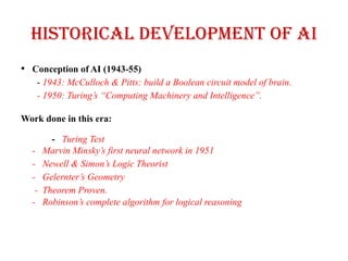 Historical Development of AI
• Conception of AI (1943-55)
- 1943: McCulloch & Pitts: build a Boolean circuit model of brain.
- 1950: Turing’s “Computing Machinery and Intelligence”.
Work done in this era:
- Turing Test
- Marvin Minsky’s first neural network in 1951
- Newell & Simon’s Logic Theorist
- Gelernter’s Geometry
- Theorem Proven.
- Robinson’s complete algorithm for logical reasoning
 