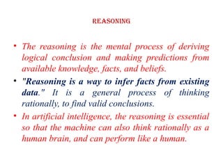 Reasoning
• The reasoning is the mental process of deriving
logical conclusion and making predictions from
available knowledge, facts, and beliefs.
• "Reasoning is a way to infer facts from existing
data." It is a general process of thinking
rationally, to find valid conclusions.
• In artificial intelligence, the reasoning is essential
so that the machine can also think rationally as a
human brain, and can perform like a human.
 