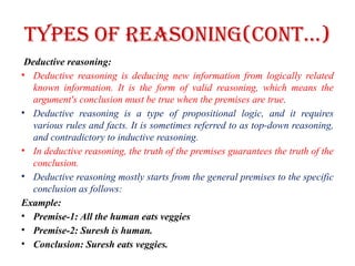 Types of Reasoning(CONT…)
Deductive reasoning:
• Deductive reasoning is deducing new information from logically related
known information. It is the form of valid reasoning, which means the
argument's conclusion must be true when the premises are true.
• Deductive reasoning is a type of propositional logic, and it requires
various rules and facts. It is sometimes referred to as top-down reasoning,
and contradictory to inductive reasoning.
• In deductive reasoning, the truth of the premises guarantees the truth of the
conclusion.
• Deductive reasoning mostly starts from the general premises to the specific
conclusion as follows:
Example:
• Premise-1: All the human eats veggies
• Premise-2: Suresh is human.
• Conclusion: Suresh eats veggies.
 