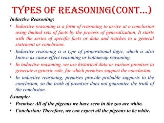 Types of Reasoning(CONT…)
Inductive Reasoning:
• Inductive reasoning is a form of reasoning to arrive at a conclusion
using limited sets of facts by the process of generalization. It starts
with the series of specific facts or data and reaches to a general
statement or conclusion.
• Inductive reasoning is a type of propositional logic, which is also
known as cause-effect reasoning or bottom-up reasoning.
• In inductive reasoning, we use historical data or various premises to
generate a generic rule, for which premises support the conclusion.
• In inductive reasoning, premises provide probable supports to the
conclusion, so the truth of premises does not guarantee the truth of
the conclusion.
Example:
• Premise: All of the pigeons we have seen in the zoo are white.
• Conclusion: Therefore, we can expect all the pigeons to be white.
 
