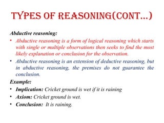 Types of Reasoning(CONT…)
Abductive reasoning:
• Abductive reasoning is a form of logical reasoning which starts
with single or multiple observations then seeks to find the most
likely explanation or conclusion for the observation.
• Abductive reasoning is an extension of deductive reasoning, but
in abductive reasoning, the premises do not guarantee the
conclusion.
Example:
• Implication: Cricket ground is wet if it is raining
• Axiom: Cricket ground is wet.
• Conclusion: It is raining.
 