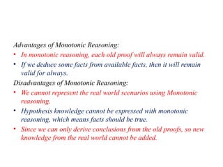 Advantages of Monotonic Reasoning:
• In monotonic reasoning, each old proof will always remain valid.
• If we deduce some facts from available facts, then it will remain
valid for always.
Disadvantages of Monotonic Reasoning:
• We cannot represent the real world scenarios using Monotonic
reasoning.
• Hypothesis knowledge cannot be expressed with monotonic
reasoning, which means facts should be true.
• Since we can only derive conclusions from the old proofs, so new
knowledge from the real world cannot be added.
 