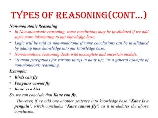 Types of Reasoning(CONT…)
Non-monotonic Reasoning
• In Non-monotonic reasoning, some conclusions may be invalidated if we add
some more information to our knowledge base.
• Logic will be said as non-monotonic if some conclusions can be invalidated
by adding more knowledge into our knowledge base.
• Non-monotonic reasoning deals with incomplete and uncertain models.
• "Human perceptions for various things in daily life, "is a general example of
non-monotonic reasoning.
Example:
• Birds can fly
• Penguins cannot fly
• Kane is a bird
So, we can conclude that Kane can fly.
However, if we add one another sentence into knowledge base “Kane is a
penguin", which concludes “Kane cannot fly", so it invalidates the above
conclusion.
 