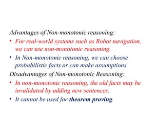 Advantages of Non-monotonic reasoning:
• For real-world systems such as Robot navigation,
we can use non-monotonic reasoning.
• In Non-monotonic reasoning, we can choose
probabilistic facts or can make assumptions.
Disadvantages of Non-monotonic Reasoning:
• In non-monotonic reasoning, the old facts may be
invalidated by adding new sentences.
• It cannot be used for theorem proving.
 