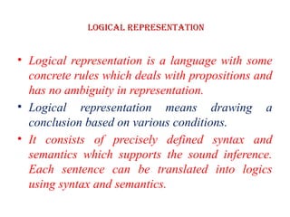 Logical Representation
• Logical representation is a language with some
concrete rules which deals with propositions and
has no ambiguity in representation.
• Logical representation means drawing a
conclusion based on various conditions.
• It consists of precisely defined syntax and
semantics which supports the sound inference.
Each sentence can be translated into logics
using syntax and semantics.
 