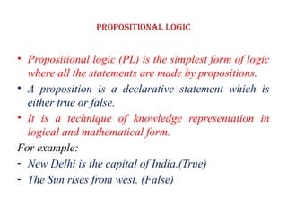 Propositional logic
• Propositional logic (PL) is the simplest form of logic
where all the statements are made by propositions.
• A proposition is a declarative statement which is
either true or false.
• It is a technique of knowledge representation in
logical and mathematical form.
For example:
- New Delhi is the capital of India.(True)
- The Sun rises from west. (False)
 