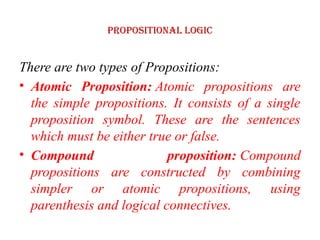 Propositional logic
There are two types of Propositions:
• Atomic Proposition: Atomic propositions are
the simple propositions. It consists of a single
proposition symbol. These are the sentences
which must be either true or false.
• Compound proposition: Compound
propositions are constructed by combining
simpler or atomic propositions, using
parenthesis and logical connectives.
 