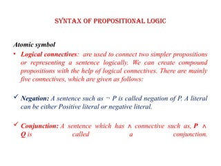 Syntax of Propositional logic
Atomic symbol
• Logical connectives: are used to connect two simpler propositions
or representing a sentence logically. We can create compound
propositions with the help of logical connectives. There are mainly
five connectives, which are given as follows:
 Negation: A sentence such as ¬ P is called negation of P. A literal
can be either Positive literal or negative literal.
 Conjunction: A sentence which has ∧ connective such as, P ∧
Q is called a conjunction.
 
