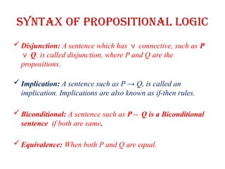 Syntax of Propositional logic
 Disjunction: A sentence which has connective, such as
∨ P
Q
∨ . is called disjunction, where P and Q are the
propositions.
 Implication: A sentence such as P → Q, is called an
implication. Implications are also known as if-then rules.
 Biconditional: A sentence such as P Q is a Biconditional
⇔
sentence if both are same.
 Equivalence: When both P and Q are equal.
 