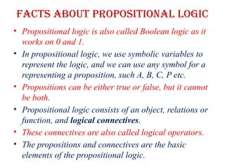 Facts about propositional Logic
• Propositional logic is also called Boolean logic as it
works on 0 and 1.
• In propositional logic, we use symbolic variables to
represent the logic, and we can use any symbol for a
representing a proposition, such A, B, C, P etc.
• Propositions can be either true or false, but it cannot
be both.
• Propositional logic consists of an object, relations or
function, and logical connectives.
• These connectives are also called logical operators.
• The propositions and connectives are the basic
elements of the propositional logic.
 