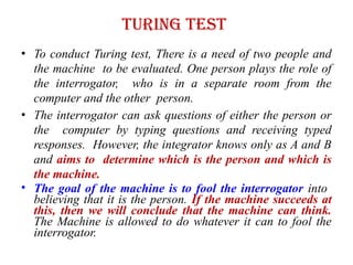 Turing Test
• To conduct Turing test, There is a need of two people and
the machine to be evaluated. One person plays the role of
the interrogator, who is in a separate room from the
computer and the other person.
• The interrogator can ask questions of either the person or
the computer by typing questions and receiving typed
responses. However, the integrator knows only as A and B
and aims to determine which is the person and which is
the machine.
• The goal of the machine is to fool the interrogator into
believing that it is the person. If the machine succeeds at
this, then we will conclude that the machine can think.
The Machine is allowed to do whatever it can to fool the
interrogator.
 