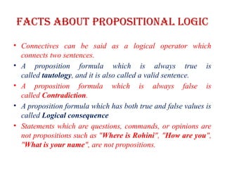 Facts about propositional Logic
• Connectives can be said as a logical operator which
connects two sentences.
• A proposition formula which is always true is
called tautology, and it is also called a valid sentence.
• A proposition formula which is always false is
called Contradiction.
• A proposition formula which has both true and false values is
called Logical consequence
• Statements which are questions, commands, or opinions are
not propositions such as "Where is Rohini", "How are you",
"What is your name", are not propositions.
 