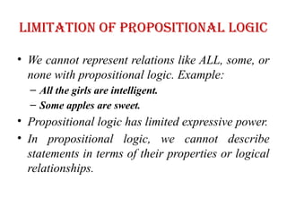 Limitation of Propositional logic
• We cannot represent relations like ALL, some, or
none with propositional logic. Example:
– All the girls are intelligent.
– Some apples are sweet.
• Propositional logic has limited expressive power.
• In propositional logic, we cannot describe
statements in terms of their properties or logical
relationships.
 