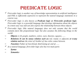 Predicate logic
 First-order logic is another way of knowledge representation in artificial intelligence
and FOL is sufficiently expressive to represent the natural language statements in a
concise way.
 First-order logic is also known as Predicate logic or First-order predicate logic.
First-order logic is a powerful language that develops information about the objects
in a more easy way and can also express the relationship between those objects.
 First-order logic (like natural language) does not only assume that the world
contains facts like propositional logic but also assumes the following things in the
world:
– Objects: A, B, people, numbers, colors, wars, theories, squares, ......
– Relations: It can be unary relation such as: red, round, is adjacent, or n-any
relation such as: the sister of, brother of, has color, comes between
– Function: Father of, best friend, third inning of, end of, ......
 As a natural language, first-order logic also has two main parts:
– Syntax
– Semantics
 