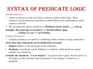 Syntax of Predicate logic
Atomic sentences:
• Atomic sentences are the most basic sentences of first-order logic. These
sentences are formed from a predicate symbol followed by a parenthesis with a
sequence of terms.
• We can represent atomic sentences as Predicate (term1, term2, ......, term n).
Example: Ravi and Ajay are brothers: => Brothers(Ravi, Ajay).
Chinky is a cat: => cat (Chinky).
Complex Sentences:
• Complex sentences are made by combining atomic sentences using connectives.
First-order logic statements can be divided into two parts:
• Subject: Subject is the main part of the statement.
• Predicate: A predicate can be defined as a relation, which binds two atoms
together in a statement.
Consider the statement: "x is an integer.", it consists of two parts, the first part x is
the subject of the statement and second part "is an integer," is known as a
predicate.
 