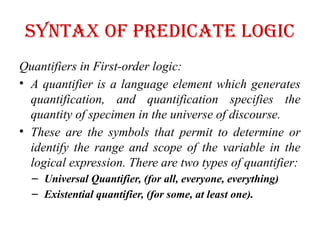 Syntax of Predicate logic
Quantifiers in First-order logic:
• A quantifier is a language element which generates
quantification, and quantification specifies the
quantity of specimen in the universe of discourse.
• These are the symbols that permit to determine or
identify the range and scope of the variable in the
logical expression. There are two types of quantifier:
– Universal Quantifier, (for all, everyone, everything)
– Existential quantifier, (for some, at least one).
 