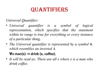 quantifiers
Universal Quantifier:
• Universal quantifier is a symbol of logical
representation, which specifies that the statement
within its range is true for everything or every instance
of a particular thing.
• The Universal quantifier is represented by a symbol ,
∀
which resembles an inverted A.
∀x man(x) → drink (x, coffee).
• It will be read as: There are all x where x is a man who
drink coffee.
 
