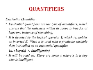 quantifiers
Existential Quantifier:
• Existential quantifiers are the type of quantifiers, which
express that the statement within its scope is true for at
least one instance of something.
• It is denoted by the logical operator , which resembles
∃
as inverted E. When it is used with a predicate variable
then it is called as an existential quantifier.
∃x, : boys(x) intelligent(x)
∧
• It will be read as: There are some x where x is a boy
who is intelligent.
 