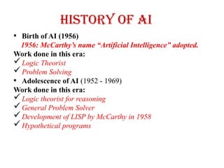 History of AI
• Birth of AI (1956)
1956: McCarthy’s name “Artificial Intelligence” adopted.
Work done in this era:
Logic Theorist
Problem Solving
• Adolescence of AI (1952 - 1969)
Work done in this era:
Logic theorist for reasoning
General Problem Solver
Development of LISP by McCarthy in 1958
Hypothetical programs
 