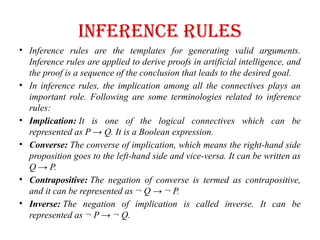 Inference rules
• Inference rules are the templates for generating valid arguments.
Inference rules are applied to derive proofs in artificial intelligence, and
the proof is a sequence of the conclusion that leads to the desired goal.
• In inference rules, the implication among all the connectives plays an
important role. Following are some terminologies related to inference
rules:
• Implication: It is one of the logical connectives which can be
represented as P → Q. It is a Boolean expression.
• Converse: The converse of implication, which means the right-hand side
proposition goes to the left-hand side and vice-versa. It can be written as
Q → P.
• Contrapositive: The negation of converse is termed as contrapositive,
and it can be represented as ¬ Q → ¬ P.
• Inverse: The negation of implication is called inverse. It can be
represented as ¬ P → ¬ Q.
 