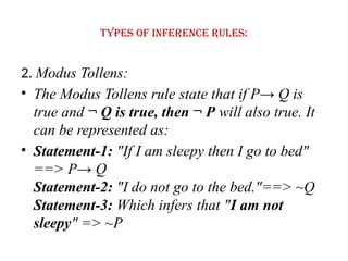 Types of Inference rules:
2. Modus Tollens:
• The Modus Tollens rule state that if P→ Q is
true and ¬ Q is true, then ¬ P will also true. It
can be represented as:
• Statement-1: "If I am sleepy then I go to bed"
==> P→ Q
Statement-2: "I do not go to the bed."==> ~Q
Statement-3: Which infers that "I am not
sleepy" => ~P
 