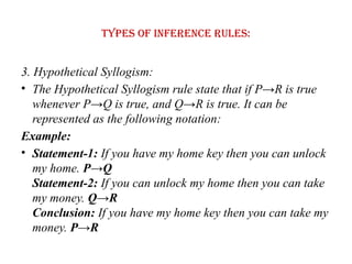 Types of Inference rules:
3. Hypothetical Syllogism:
• The Hypothetical Syllogism rule state that if P→R is true
whenever P→Q is true, and Q→R is true. It can be
represented as the following notation:
Example:
• Statement-1: If you have my home key then you can unlock
my home. P→Q
Statement-2: If you can unlock my home then you can take
my money. Q→R
Conclusion: If you have my home key then you can take my
money. P→R
 