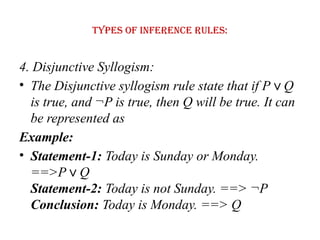 Types of Inference rules:
4. Disjunctive Syllogism:
• The Disjunctive syllogism rule state that if P Q
∨
is true, and ¬P is true, then Q will be true. It can
be represented as
Example:
• Statement-1: Today is Sunday or Monday.
==>P Q
∨
Statement-2: Today is not Sunday. ==> ¬P
Conclusion: Today is Monday. ==> Q
 