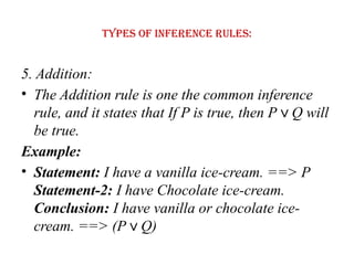 Types of Inference rules:
5. Addition:
• The Addition rule is one the common inference
rule, and it states that If P is true, then P Q will
∨
be true.
Example:
• Statement: I have a vanilla ice-cream. ==> P
Statement-2: I have Chocolate ice-cream.
Conclusion: I have vanilla or chocolate ice-
cream. ==> (P Q)
∨
 