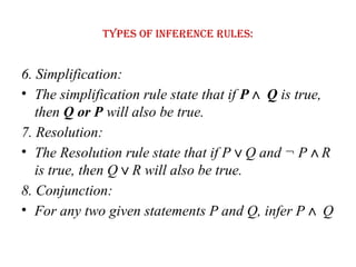 Types of Inference rules:
6. Simplification:
• The simplification rule state that if P Q
∧ is true,
then Q or P will also be true.
7. Resolution:
• The Resolution rule state that if P Q and ¬ P R
∨ ∧
is true, then Q R will also be true.
∨
8. Conjunction:
• For any two given statements P and Q, infer P Q
∧
 