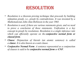 resolution
• Resolution is a theorem proving technique that proceeds by building
refutation proofs, i.e., proofs by contradictions. It was invented by a
Mathematician John Alan Robinson in the year 1965.
• Resolution is used, if there are various statements given, and we need
to prove a conclusion of those statements. Unification is a key
concept in proofs by resolutions. Resolution is a single inference rule
which can efficiently operate on the conjunctive normal form or
clausal form.
• Clause: Disjunction of literals (an atomic sentence) is called
a clause. It is also known as a unit clause.
• Conjunctive Normal Form: A sentence represented as a conjunction
of clauses is said to be conjunctive normal form or CNF.
 
