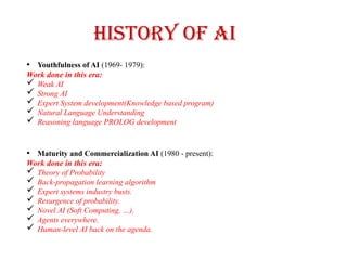 History of AI
• Youthfulness of AI (1969- 1979):
Work done in this era:
 Weak AI
 Strong AI
 Expert System development(Knowledge based program)
 Natural Language Understanding
 Reasoning language PROLOG development
• Maturity and Commercialization AI (1980 - present):
Work done in this era:
 Theory of Probability
 Back-propagation learning algorithm
 Expert systems industry busts.
 Resurgence of probability.
 Novel AI (Soft Computing, …).
 Agents everywhere.
 Human-level AI back on the agenda.
 