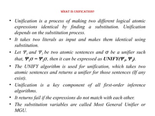 What is Unification?
• Unification is a process of making two different logical atomic
expressions identical by finding a substitution. Unification
depends on the substitution process.
• It takes two literals as input and makes them identical using
substitution.
• Let Ψ1 and Ψ2 be two atomic sentences and be a unifier such
𝜎
that, Ψ1 = Ψ
𝜎 2𝜎, then it can be expressed as UNIFY(Ψ1, Ψ2).
• The UNIFY algorithm is used for unification, which takes two
atomic sentences and returns a unifier for those sentences (If any
exist).
• Unification is a key component of all first-order inference
algorithms.
• It returns fail if the expressions do not match with each other.
• The substitution variables are called Most General Unifier or
MGU.
 