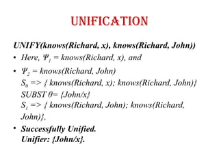 UNIFICATION
UNIFY(knows(Richard, x), knows(Richard, John))
• Here, Ψ1 = knows(Richard, x), and
• Ψ2 = knows(Richard, John)
S0 => { knows(Richard, x); knows(Richard, John)}
SUBST θ= {John/x}
S1 => { knows(Richard, John); knows(Richard,
John)},
• Successfully Unified.
Unifier: {John/x}.
 