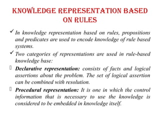 Knowledge representation based
on rules
 In knowledge representation based on rules, propositions
and predicates are used to encode knowledge of rule based
systems.
 Two categories of representations are used in rule-based
knowledge base:
- Declarative representation: consists of facts and logical
assertions about the problem. The set of logical assertion
can be combined with resolution.
- Procedural representation: It is one in which the control
information that is necessary to use the knowledge is
considered to be embedded in knowledge itself.
 