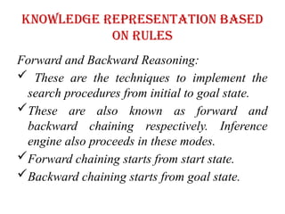 Knowledge representation based
on rules
Forward and Backward Reasoning:
 These are the techniques to implement the
search procedures from initial to goal state.
These are also known as forward and
backward chaining respectively. Inference
engine also proceeds in these modes.
Forward chaining starts from start state.
Backward chaining starts from goal state.
 