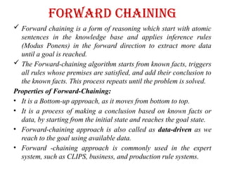 Forward Chaining
 Forward chaining is a form of reasoning which start with atomic
sentences in the knowledge base and applies inference rules
(Modus Ponens) in the forward direction to extract more data
until a goal is reached.
 The Forward-chaining algorithm starts from known facts, triggers
all rules whose premises are satisfied, and add their conclusion to
the known facts. This process repeats until the problem is solved.
Properties of Forward-Chaining:
• It is a Bottom-up approach, as it moves from bottom to top.
• It is a process of making a conclusion based on known facts or
data, by starting from the initial state and reaches the goal state.
• Forward-chaining approach is also called as data-driven as we
reach to the goal using available data.
• Forward -chaining approach is commonly used in the expert
system, such as CLIPS, business, and production rule systems.
 