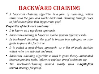 Backward Chaining
 A backward chaining algorithm is a form of reasoning, which
starts with the goal and works backward, chaining through rules
to find known facts that support the goal.
Properties of backward chaining:
• It is known as a top-down approach.
• Backward-chaining is based on modus ponens inference rule.
• In backward chaining, the goal is broken into sub-goal or sub-
goals to prove the facts true.
• It is called a goal-driven approach, as a list of goals decides
which rules are selected and used.
• Backward -chaining algorithm is used in game theory, automated
theorem proving tools, inference engines, proof assistants etc.
• The backward-chaining method mostly used a depth-first
search strategy for proof.
 