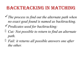 Backtracking in Matching
The process to find out the alternate path when
no exact goal found is named as backtracking.
Predicates used for backtracking:
- Cut: Not possible to return to find an alternate
path.
- Fail: it returns all possible answers one after
the other.
 
