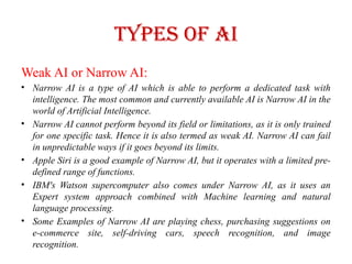 Types of AI
Weak AI or Narrow AI:
• Narrow AI is a type of AI which is able to perform a dedicated task with
intelligence. The most common and currently available AI is Narrow AI in the
world of Artificial Intelligence.
• Narrow AI cannot perform beyond its field or limitations, as it is only trained
for one specific task. Hence it is also termed as weak AI. Narrow AI can fail
in unpredictable ways if it goes beyond its limits.
• Apple Siri is a good example of Narrow AI, but it operates with a limited pre-
defined range of functions.
• IBM's Watson supercomputer also comes under Narrow AI, as it uses an
Expert system approach combined with Machine learning and natural
language processing.
• Some Examples of Narrow AI are playing chess, purchasing suggestions on
e-commerce site, self-driving cars, speech recognition, and image
recognition.
 