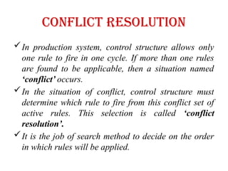 Conflict Resolution
In production system, control structure allows only
one rule to fire in one cycle. If more than one rules
are found to be applicable, then a situation named
‘conflict’ occurs.
In the situation of conflict, control structure must
determine which rule to fire from this conflict set of
active rules. This selection is called ‘conflict
resolution’.
It is the job of search method to decide on the order
in which rules will be applied.
 