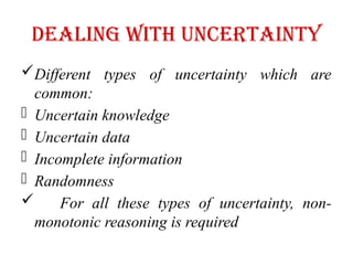 Dealing with Uncertainty
Different types of uncertainty which are
common:
- Uncertain knowledge
- Uncertain data
- Incomplete information
- Randomness
 For all these types of uncertainty, non-
monotonic reasoning is required
 