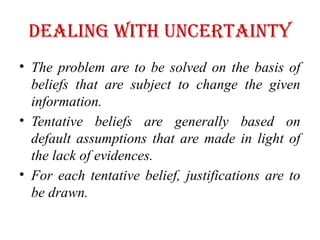 Dealing with Uncertainty
• The problem are to be solved on the basis of
beliefs that are subject to change the given
information.
• Tentative beliefs are generally based on
default assumptions that are made in light of
the lack of evidences.
• For each tentative belief, justifications are to
be drawn.
 