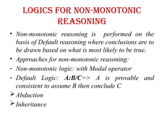 Logics for non-monotonic
reasoning
• Non-monotonic reasoning is performed on the
basis of Default reasoning where conclusions are to
be drawn based on what is most likely to be true.
• Approaches for non-monotonic reasoning:
- Non-monotonic logic: with Modal operator
- Default Logic: A:B/C=> A is provable and
consistent to assume B then conclude C
Abduction
Inheritance
 
