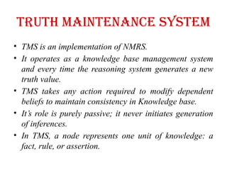 Truth maintenance system
• TMS is an implementation of NMRS.
• It operates as a knowledge base management system
and every time the reasoning system generates a new
truth value.
• TMS takes any action required to modify dependent
beliefs to maintain consistency in Knowledge base.
• It’s role is purely passive; it never initiates generation
of inferences.
• In TMS, a node represents one unit of knowledge: a
fact, rule, or assertion.
 