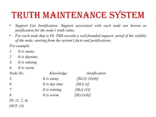 Truth maintenance system
• Support List Justification: Support associated with each node are known as
justification for the node’s truth value.
• For each node that is IN, TMS records a well-founded support: proof of the validity
of the node, starting from the system’s facts and justifications.
For example:
1. It is sunny.
2. It is daytime.
3. It is raining.
4. It is warm.
Node No. Knowledge Justification
5. It is sunny [SL(2) (3)(4)]
6. It is day time [SL() ()]
7. It is raining [SL() (1)]
8. It is warm [SL(1)(4)]
IN: (1, 2, 4)
OUT: (3)
 