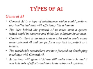 Types of AI
General AI
• General AI is a type of intelligence which could perform
any intellectual task with efficiency like a human.
• The idea behind the general AI to make such a system
which could be smarter and think like a human by its own.
• Currently, there is no such system exist which could come
under general AI and can perform any task as perfect as a
human.
• The worldwide researchers are now focused on developing
machines with General AI.
• As systems with general AI are still under research, and it
will take lots of efforts and time to develop such systems.
 