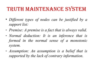 Truth maintenance system
• Different types of nodes can be justified by a
support list:
- Premise: A premise is a fact that is always valid.
- Normal deduction: It is an inference that is
formed in the normal sense of a monotonic
system.
- Assumption: An assumption is a belief that is
supported by the lack of contrary information.
 