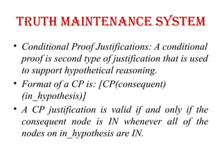 Truth maintenance system
• Conditional Proof Justifications: A conditional
proof is second type of justification that is used
to support hypothetical reasoning.
• Format of a CP is: [CP(consequent)
(in_hypothesis)]
• A CP justification is valid if and only if the
consequent node is IN whenever all of the
nodes on in_hypothesis are IN.
 