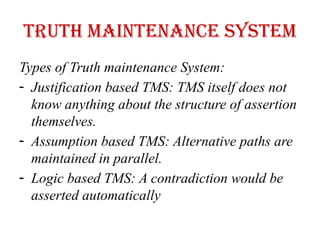 Truth maintenance system
Types of Truth maintenance System:
- Justification based TMS: TMS itself does not
know anything about the structure of assertion
themselves.
- Assumption based TMS: Alternative paths are
maintained in parallel.
- Logic based TMS: A contradiction would be
asserted automatically
 